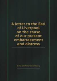 A letter to the Earl of Liverpool on the cause of our present embarrassment and distress