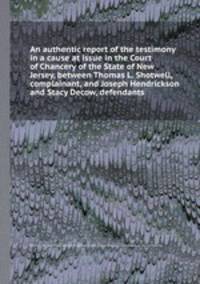 An authentic report of the testimony in a cause at issue in the Court of Chancery of the State of New Jersey, between Thomas L. Shotwell, complainant, and Joseph Hendrickson and Stacy Decow, defendants