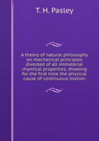A theory of natural philosophy on mechanical principles divested of all immaterial chymical properties, showing for the first time the physical cause of continuous motion
