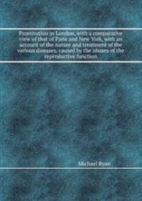 Prostitution in London, with a comparative view of that of Paris and New York, with an account of the nature and treatment of the various diseases, caused by the abuses of the reproductive function