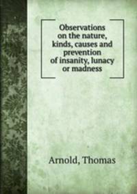 Observations on the nature, kinds, causes and prevention of insanity, lunacy or madness