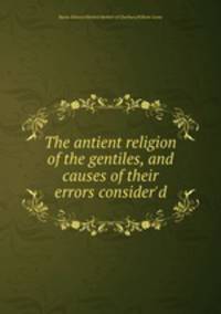 The antient religion of the gentiles, and causes of their errors consider`d