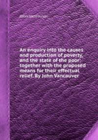 An enquiry into the causes and production of poverty, and the state of the poor: together with the proposed means for their effectual relief. By John Vancouver