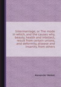 Intermarriage; or The mode in which, and the causes why, beauty, health and intellect, result from certain unions, and deformity, disease and insanity, from others