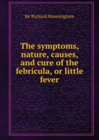 The symptoms, nature, causes, and cure of the febricula, or little fever