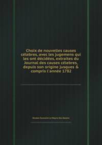 Choix de nouvelles causes clebres, avec les jugemens qui les ont dcides, extraites du Journal des causes clebres, depuis son origine jusques & compris l`anne 1782
