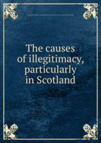 The causes of illegitimacy, particularly in Scotland