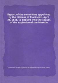 Report of the committee appointed by the citizens of Cincinnati, April 26, 1838, to enquire into the causes of the explosion of the Moselle