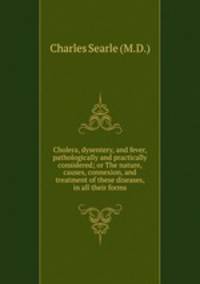 Cholera, dysentery, and fever, pathologically and practically considered; or The nature, causes, connexion, and treatment of these diseases, in all their forms