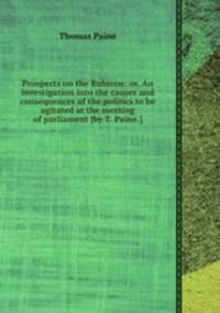 Prospects on the Rubicon: or, An investigation into the causes and consequences of the politics to be agitated at the meeting of parliament [by T. Paine.].
