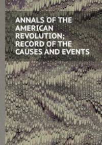 ANNALS OF THE AMERICAN REVOLUTION; RECORD OF THE CAUSES AND EVENTS