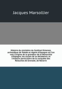Histoire du ministre du Cardinal Ximenez, archevque de Tolde et rgent d`Espagne o l`on voit l`origine de la grandeur de la Monarchie d`Espagne, les causes de sa dcadence, et l`histoire particulire de la conqute des Roaumes de Grenade, de Navarre