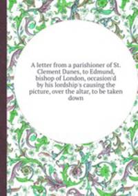 A letter from a parishioner of St. Clement Danes, to Edmund, bishop of London, occasion`d by his lordship`s causing the picture, over the altar, to be taken down