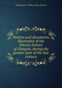 Notices and documents illustrative of the literary history of Glasgow, during the greater part of the last century