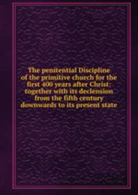 The penitential Discipline of the primitive church for the first 400 years after Christ: together with its declension from the fifth century downwards to its present state