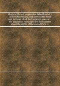 Merlin`s life and prophecies. Who flourish`d in the fifth century, and foretold the fates and fortunes of all the kings and queens ... His prediction relating to the late contest about the rights of Richmond Park. ...