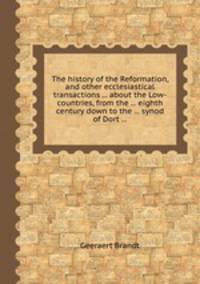 The history of the Reformation, and other ecclesiastical transactions ... about the Low-countries, from the ... eighth century down to the ... synod of Dort ...