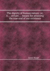 The dignity of human nature; or, A ... certain ... means for attaining the true end of our existence