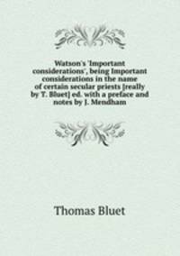 Watson`s `Important considerations`, being Important considerations in the name of certain secular priests [really by T. Bluet] ed. with a preface and notes by J. Mendham