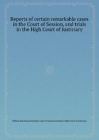 Reports of certain remarkable cases in the Court of Session, and trials in the High Court of Justiciary