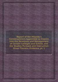 Report of Her Majesty`s Commissioners Appointed to Inquire Into the Revenues and Management of Certain Colleges and School, and the Studies Pursued and Instruction Given Therein: Evidence, pt. 1