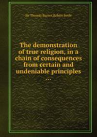 The demonstration of true religion, in a chain of consequences from certain and undeniable principles ...