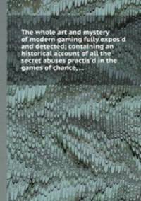 The whole art and mystery of modern gaming fully expos`d and detected; containing an historical account of all the secret abuses practis`d in the games of chance, ...