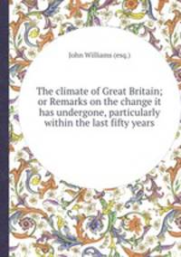 The climate of Great Britain; or Remarks on the change it has undergone, particularly within the last fifty years