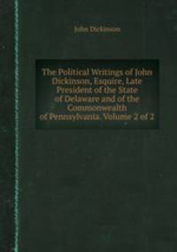 The Political Writings of John Dickinson, Esquire, Late President of the State of Delaware and of the Commonwealth of Pennsylvania. Volume 2 of 2