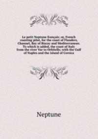 Le petit Neptune franais; or, French coasting pilot, for the coast of Flanders, Channel, Bay of Biscay and Mediterranean. To which is added, the coast of Italy from the river Var to Orbitells; with the Gulf of Naples and the island of Corsica