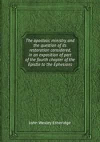 The apostolic ministry, and the question of its restoration considered, in an exposition of part of the fourth chapter of the Epistle to the Ephesians