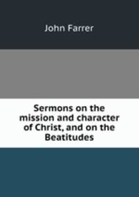 Sermons on the mission and character of Christ, and on the Beatitudes