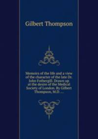 Memoirs of the life and a view of the character of the late Dr. John Fothergill. Drawn up at the desire of the Medical Society of London. By Gilbert Thompson, M.D. ...