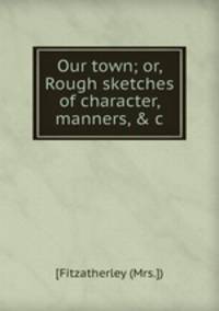 Our town; or, Rough sketches of character, manners, & c