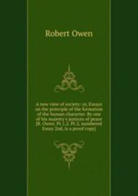 A new view of society: or, Essays on the principle of the formation of the human character. By one of his majesty`s justices of peace [R. Owen. Pt.1,2. Pt.2, numbered Essay 2nd, is a proof copy].