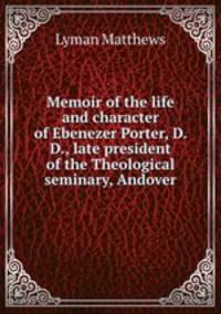 Memoir of the life and character of Ebenezer Porter, D. D., late president of the Theological seminary, Andover