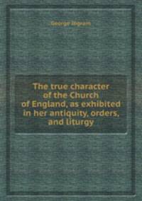 The true character of the Church of England, as exhibited in her antiquity, orders, and liturgy