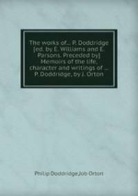 The works of... P. Doddridge [ed. by E. Williams and E. Parsons. Preceded by] Memoirs of the life, character and writings of ... P. Doddridge, by J. Orton