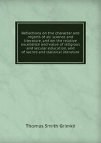 Reflections on the character and objects of all science and literature, and on the relative excellence and value of religious and secular education, and of sacred and classical literature