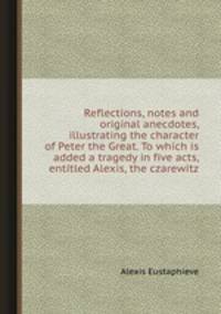 Reflections, notes and original anecdotes, illustrating the character of Peter the Great. To which is added a tragedy in five acts, entitled Alexis, the czarewitz