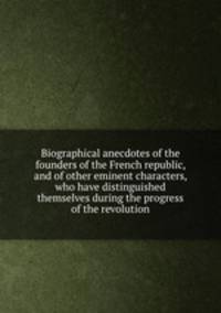 Biographical anecdotes of the founders of the French republic, and of other eminent characters, who have distinguished themselves during the progress of the revolution