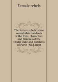 The female rebels: some remarkable incidents of the lives, characters, and families of the titular duke and dutchess of Perth [&c.]. Repr