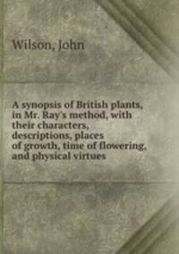 A synopsis of British plants, in Mr. Ray`s method, with their characters, descriptions, places of growth, time of flowering, and physical virtues