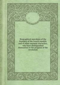 Biographical anecdotes of the founders of the french republic and of other eminent characters, who have distinguished themselves in the progress of the revolution