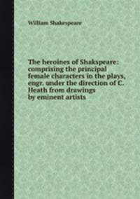 The heroines of Shakspeare: comprising the principal female characters in the plays, engr. under the direction of C. Heath from drawings by eminent artists