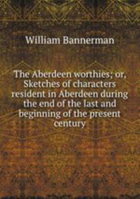 The Aberdeen worthies; or, Sketches of characters resident in Aberdeen during the end of the last and beginning of the present century