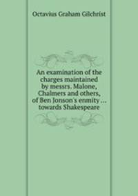 An examination of the charges maintained by messrs. Malone, Chalmers and others, of Ben Jonson`s enmity ... towards Shakespeare