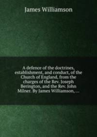 A defence of the doctrines, establishment, and conduct, of the Church of England, from the charges of the Rev. Joseph Berington, and the Rev. John Milner. By James Williamson, ...