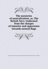 The mysteries of neutralization, or, The British Navy vindicated from the charges of injustice and oppression towards neutral flags
