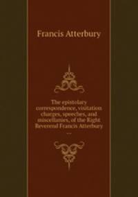 The epistolary correspondence, visitation charges, speeches, and miscellanies, of the Right Reverend Francis Atterbury ...